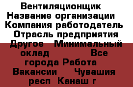 Вентиляционщик › Название организации ­ Компания-работодатель › Отрасль предприятия ­ Другое › Минимальный оклад ­ 27 000 - Все города Работа » Вакансии   . Чувашия респ.,Канаш г.